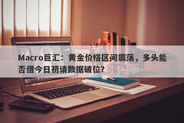 Macro巨汇：黄金价格区间震荡，多头能否借今日初请数据破位？