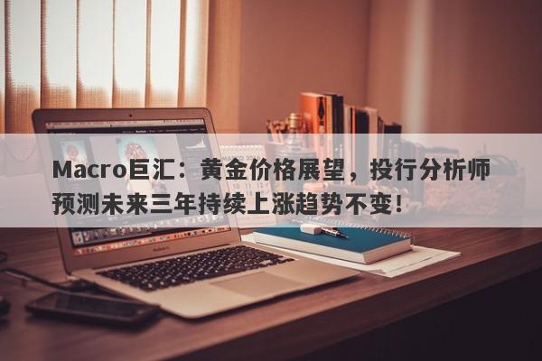 Macro巨汇：黄金价格展望，投行分析师预测未来三年持续上涨趋势不变！