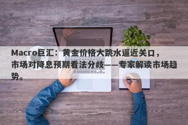 Macro巨汇：黄金价格大跳水逼近关口，市场对降息预期看法分歧——专家解读市场趋势。