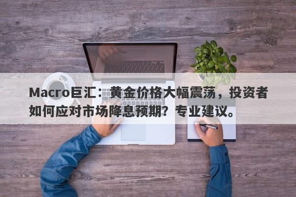 Macro巨汇：黄金价格大幅震荡，投资者如何应对市场降息预期？专业建议。