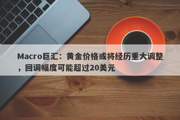 Macro巨汇：黄金价格或将经历重大调整，回调幅度可能超过20美元