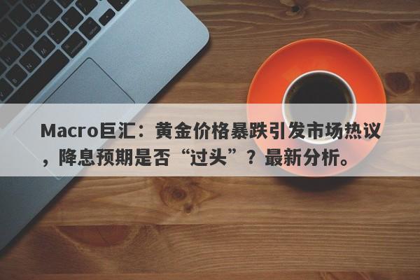 Macro巨汇：黄金价格暴跌引发市场热议，降息预期是否“过头”？最新分析。