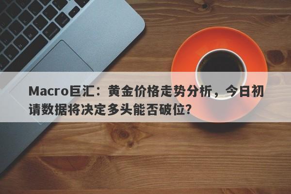 Macro巨汇：黄金价格走势分析，今日初请数据将决定多头能否破位？