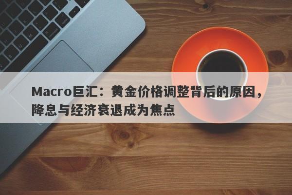 Macro巨汇：黄金价格调整背后的原因，降息与经济衰退成为焦点