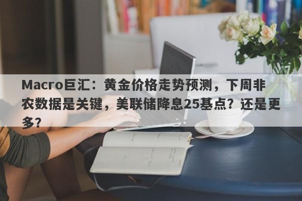 Macro巨汇：黄金价格走势预测，下周非农数据是关键，美联储降息25基点？还是更多？