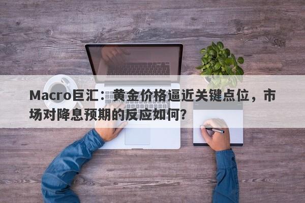 Macro巨汇：黄金价格逼近关键点位，市场对降息预期的反应如何？