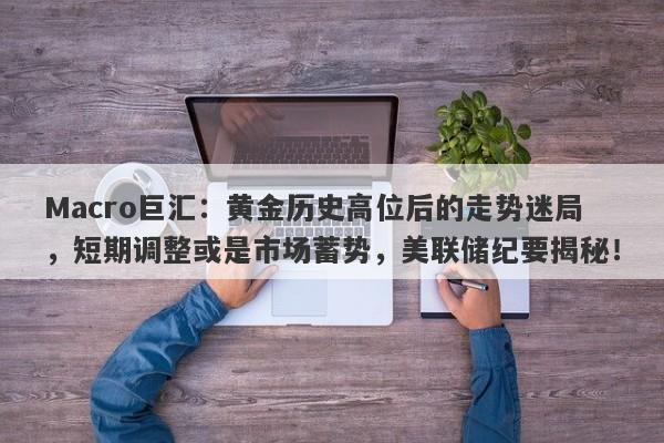 Macro巨汇：黄金历史高位后的走势迷局，短期调整或是市场蓄势，美联储纪要揭秘！