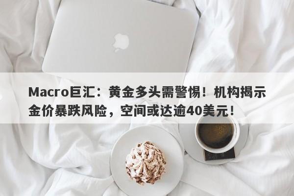 Macro巨汇：黄金多头需警惕！机构揭示金价暴跌风险，空间或达逾40美元！