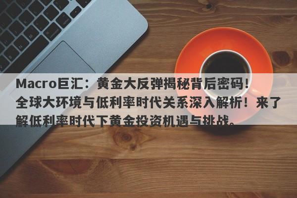 Macro巨汇：黄金大反弹揭秘背后密码！全球大环境与低利率时代关系深入解析！来了解低利率时代下黄金投资机遇与挑战。