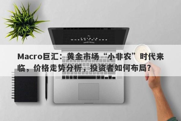 Macro巨汇：黄金市场“小非农”时代来临，价格走势分析，投资者如何布局？