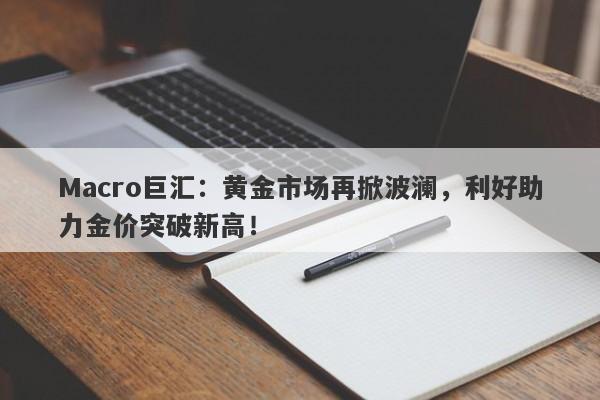 Macro巨汇：黄金市场再掀波澜，利好助力金价突破新高！