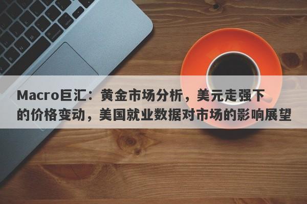 Macro巨汇：黄金市场分析，美元走强下的价格变动，美国就业数据对市场的影响展望