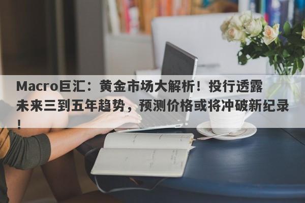 Macro巨汇：黄金市场大解析！投行透露未来三到五年趋势，预测价格或将冲破新纪录！