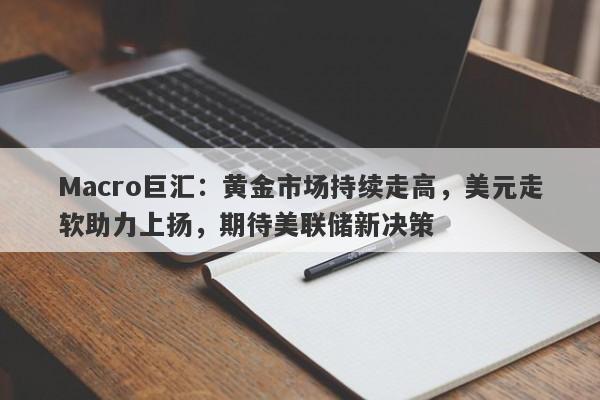 Macro巨汇：黄金市场持续走高，美元走软助力上扬，期待美联储新决策