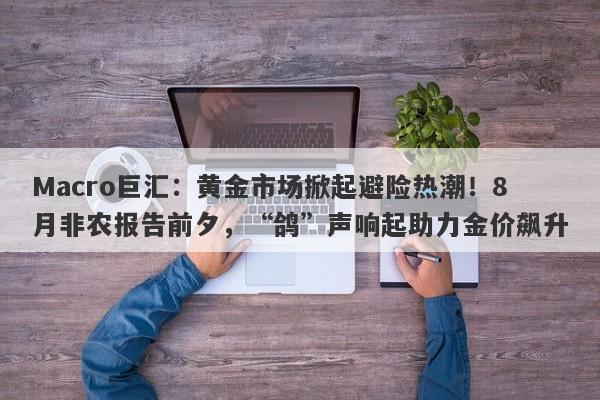 Macro巨汇：黄金市场掀起避险热潮！8月非农报告前夕，“鸽”声响起助力金价飙升