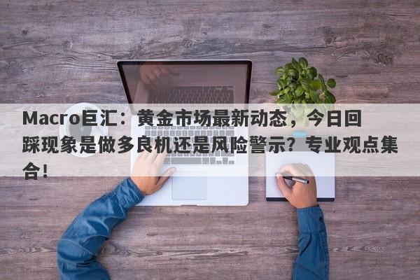 Macro巨汇：黄金市场最新动态，今日回踩现象是做多良机还是风险警示？专业观点集合！