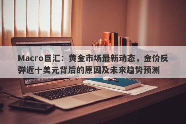 Macro巨汇：黄金市场最新动态，金价反弹近十美元背后的原因及未来趋势预测