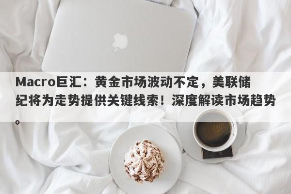 Macro巨汇：黄金市场波动不定，美联储纪将为走势提供关键线索！深度解读市场趋势。