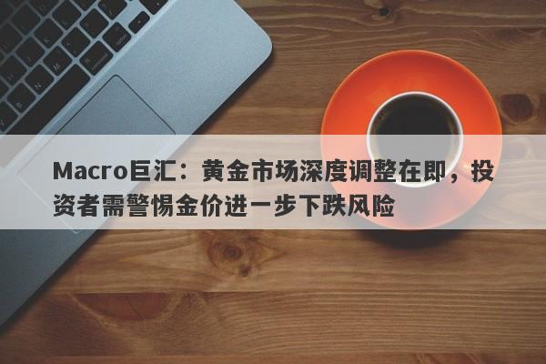 Macro巨汇：黄金市场深度调整在即，投资者需警惕金价进一步下跌风险