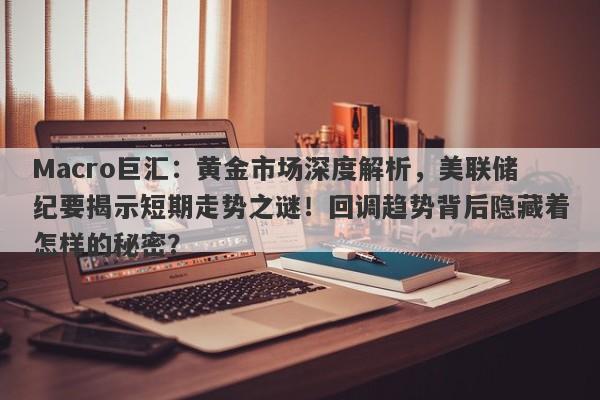 Macro巨汇：黄金市场深度解析，美联储纪要揭示短期走势之谜！回调趋势背后隐藏着怎样的秘密？