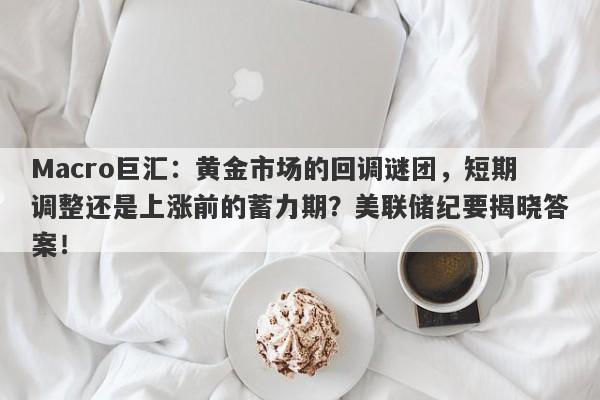 Macro巨汇：黄金市场的回调谜团，短期调整还是上涨前的蓄力期？美联储纪要揭晓答案！