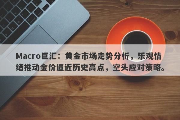 Macro巨汇：黄金市场走势分析，乐观情绪推动金价逼近历史高点，空头应对策略。