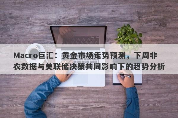 Macro巨汇：黄金市场走势预测，下周非农数据与美联储决策共同影响下的趋势分析