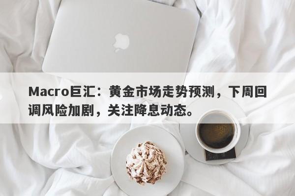Macro巨汇：黄金市场走势预测，下周回调风险加剧，关注降息动态。