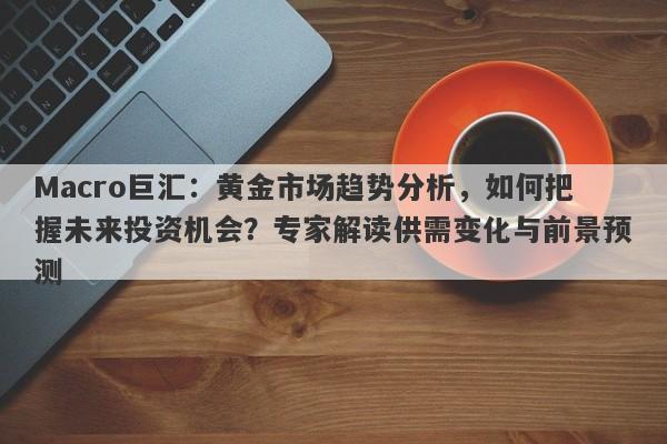 Macro巨汇：黄金市场趋势分析，如何把握未来投资机会？专家解读供需变化与前景预测