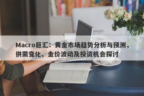 Macro巨汇：黄金市场趋势分析与预测，供需变化、金价波动及投资机会探讨