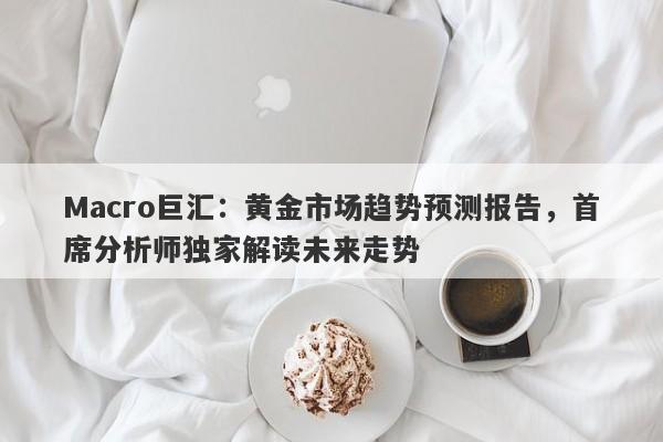 Macro巨汇：黄金市场趋势预测报告，首席分析师独家解读未来走势