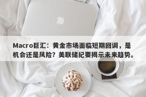 Macro巨汇：黄金市场面临短期回调，是机会还是风险？美联储纪要揭示未来趋势。