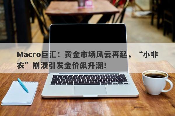 Macro巨汇：黄金市场风云再起，“小非农”崩溃引发金价飙升潮！