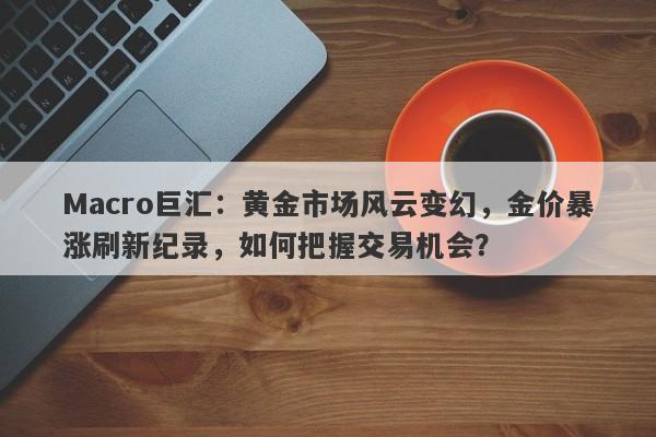 Macro巨汇：黄金市场风云变幻，金价暴涨刷新纪录，如何把握交易机会？