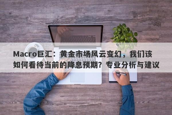 Macro巨汇：黄金市场风云变幻，我们该如何看待当前的降息预期？专业分析与建议