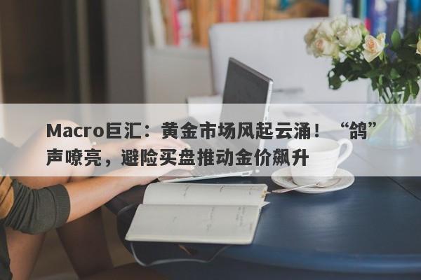 Macro巨汇：黄金市场风起云涌！“鸽”声嘹亮，避险买盘推动金价飙升