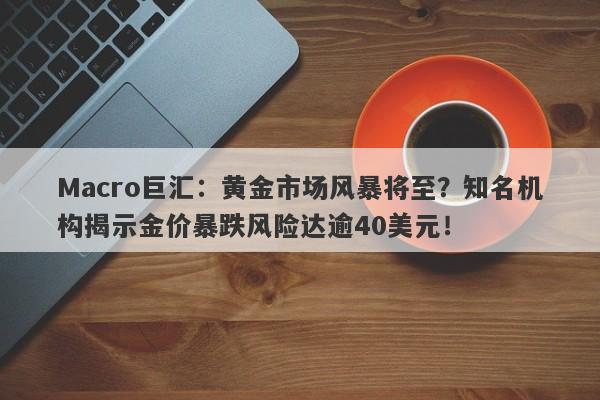 Macro巨汇：黄金市场风暴将至？知名机构揭示金价暴跌风险达逾40美元！