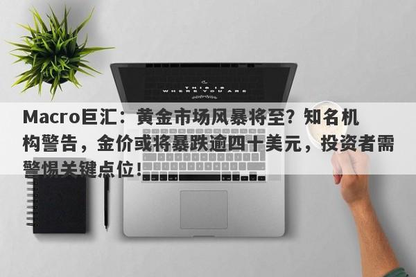 Macro巨汇：黄金市场风暴将至？知名机构警告，金价或将暴跌逾四十美元，投资者需警惕关键点位！