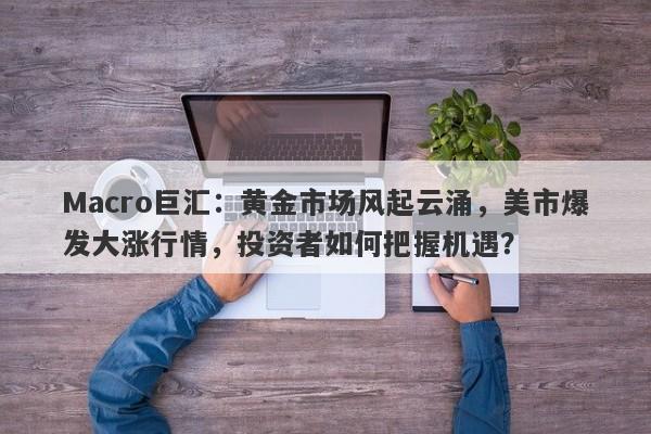 Macro巨汇：黄金市场风起云涌，美市爆发大涨行情，投资者如何把握机遇？