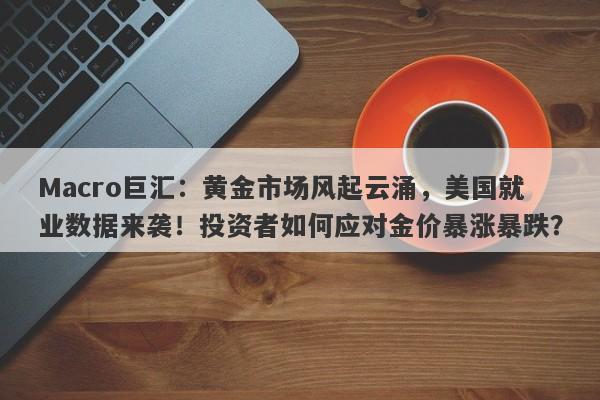 Macro巨汇：黄金市场风起云涌，美国就业数据来袭！投资者如何应对金价暴涨暴跌？