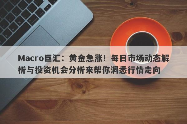 Macro巨汇：黄金急涨！每日市场动态解析与投资机会分析来帮你洞悉行情走向