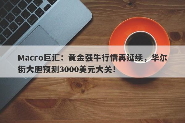 Macro巨汇：黄金强牛行情再延续，华尔街大胆预测3000美元大关！