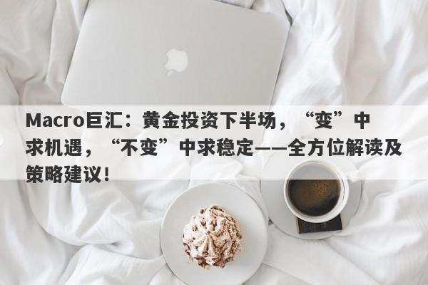 Macro巨汇：黄金投资下半场，“变”中求机遇，“不变”中求稳定——全方位解读及策略建议！