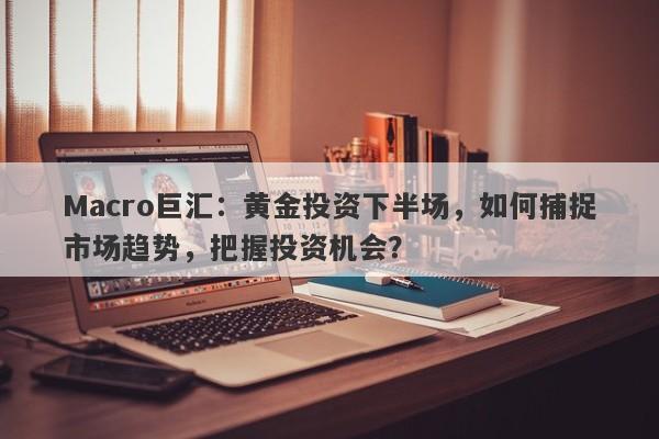 Macro巨汇：黄金投资下半场，如何捕捉市场趋势，把握投资机会？