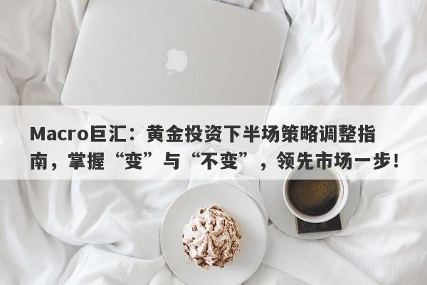 Macro巨汇：黄金投资下半场策略调整指南，掌握“变”与“不变”，领先市场一步！