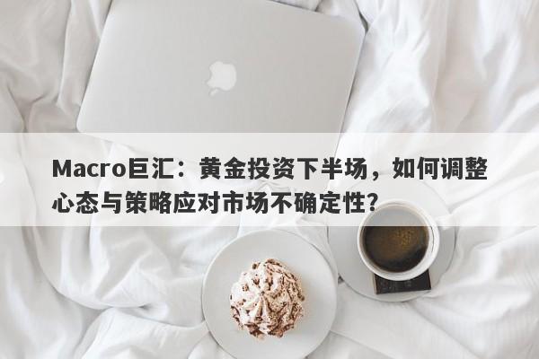 Macro巨汇：黄金投资下半场，如何调整心态与策略应对市场不确定性？