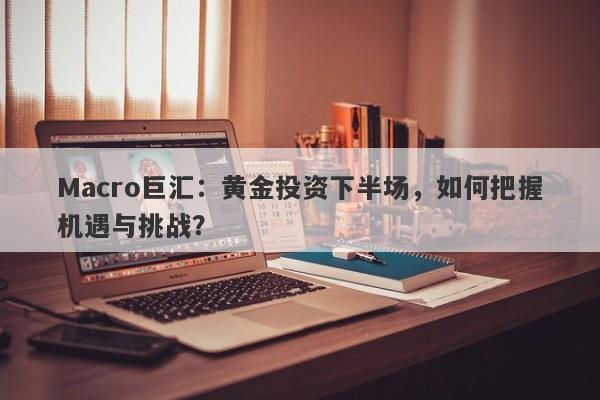 Macro巨汇：黄金投资下半场，如何把握机遇与挑战？