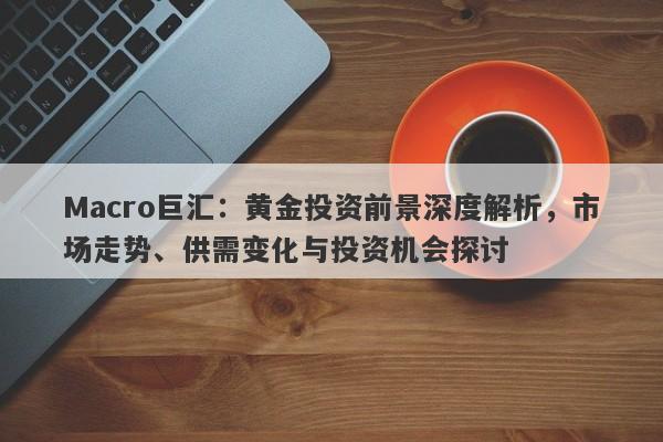 Macro巨汇：黄金投资前景深度解析，市场走势、供需变化与投资机会探讨