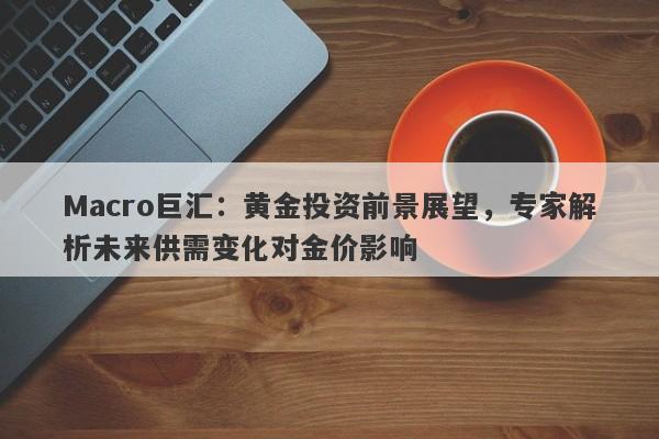 Macro巨汇：黄金投资前景展望，专家解析未来供需变化对金价影响