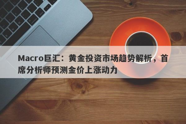 Macro巨汇：黄金投资市场趋势解析，首席分析师预测金价上涨动力